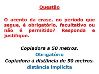Questão

O acento da crase, no período que
segue, é obrigatório, facultativo ou
não é permitido? Responda e
justifique.

      Copiadora a 50 metros.
            Obrigatório
Copiadora à distância de 50 metros.
        distância implícita
 