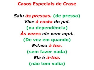 Casos Especiais de Crase

Saiu às pressas. (de pressa)
    Vive à custa do pai.
     (na dependência)
   Às vezes ele vem aqui.
    (De vez em quando)
        Estava à toa.
      (sem fazer nada)
         Ela é à-toa.
       (não tem valia)
 