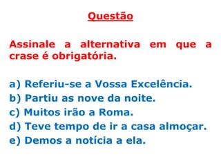 Questão

Assinale a alternativa em que a
crase é obrigatória.

a) Referiu-se a Vossa Excelência.
b) Partiu as nove da noite.
c) Muitos irão a Roma.
d) Teve tempo de ir a casa almoçar.
e) Demos a notícia a ela.
 