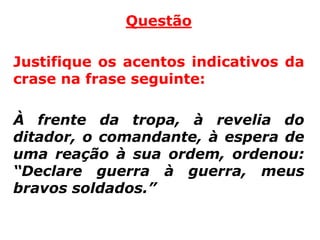 Questão

Justifique os acentos indicativos da
crase na frase seguinte:

À frente da tropa, à revelia do
ditador, o comandante, à espera de
uma reação à sua ordem, ordenou:
“Declare guerra à guerra, meus
bravos soldados.”
 