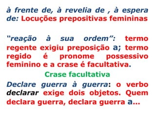 à frente de, à revelia de , à espera
de: Locuções prepositivas femininas

“reação à sua ordem”: termo
regente exigiu preposição a; termo
regido   é    pronome     possessivo
feminino e a crase é facultativa.
         Crase facultativa
Declare guerra à guerra: o verbo
declarar exige dois objetos. Quem
declara guerra, declara guerra a...
 