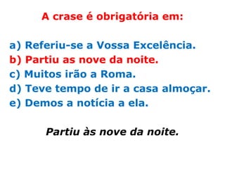 A crase é obrigatória em:

a) Referiu-se a Vossa Excelência.
b) Partiu as nove da noite.
c) Muitos irão a Roma.
d) Teve tempo de ir a casa almoçar.
e) Demos a notícia a ela.

      Partiu às nove da noite.
 