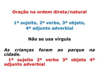 Oração na ordem direta/natural

   1º sujeito, 2º verbo, 3º objeto,
        4º adjunto adverbial

         Não se usa vírgula

As crianças foram ao parque na
cidade.
  1º sujeito 2º verbo 3º objeto 4º
adjunto adverbial
 