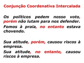 Conjunção Coordenativa Intercalada

Os políticos pedem nosso voto,
porém não lutam para nos defender.
Fomos à praia, no entanto estava
chovendo.

Sua atitude, porém, causou riscos à
empresa.
Sua atitude, no entanto, causou
riscos à empresa.
 