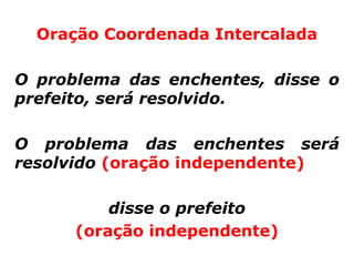 Oração Coordenada Intercalada

O problema das enchentes, disse o
prefeito, será resolvido.

O problema das enchentes será
resolvido (oração independente)

          disse o prefeito
      (oração independente)
 