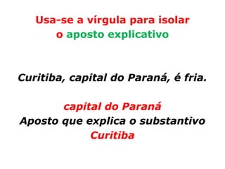 Usa-se a vírgula para isolar
      o aposto explicativo



Curitiba, capital do Paraná, é fria.

       capital do Paraná
Aposto que explica o substantivo
            Curitiba
 