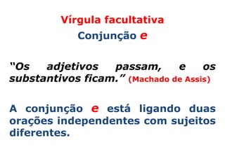 Vírgula facultativa
            Conjunção e


“Os   adjetivos   passam,      e     os
substantivos ficam.” (Machado de Assis)


A conjunção e está ligando duas
orações independentes com sujeitos
diferentes.
 