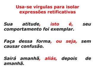 Usa-se vírgulas para isolar
     expressões retificativas

Sua   atitude,    isto  é,        seu
comportamento foi exemplar.

Faça dessa forma, ou seja, sem
causar confusão.

Sairá amanhã, aliás, depois       de
amanhã.
 