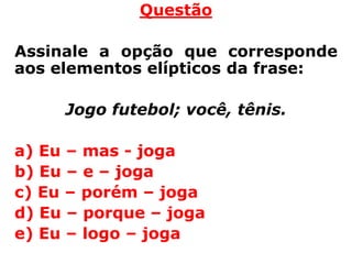 Questão

Assinale a opção que corresponde
aos elementos elípticos da frase:

     Jogo futebol; você, tênis.

a) Eu – mas - joga
b) Eu – e – joga
c) Eu – porém – joga
d) Eu – porque – joga
e) Eu – logo – joga
 