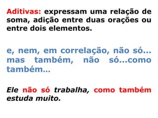 Aditivas: expressam uma relação de
soma, adição entre duas orações ou
entre dois elementos.


e, nem, em correlação, não só...
mas também, não só...como
também...

Ele não só trabalha, como também
estuda muito.
 