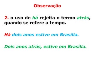 Observação

2. o uso de há rejeita o termo atrás,
quando se refere a tempo.

Há dois anos estive em Brasília.

Dois anos atrás, estive em Brasília.
 