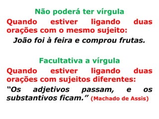 Não poderá ter vírgula
Quando      estiver    ligando   duas
orações com o mesmo sujeito:
  João foi à feira e comprou frutas.

        Facultativa a vírgula
Quando     estiver   ligando      duas
orações com sujeitos diferentes:
“Os   adjetivos    passam,     e     os
substantivos ficam.” (Machado de Assis)
 