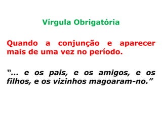 Vírgula Obrigatória

Quando a conjunção e aparecer
mais de uma vez no período.

“... e os pais, e os amigos, e os
filhos, e os vizinhos magoaram-no.”
 