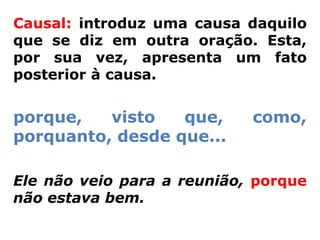 Causal: introduz uma causa daquilo
que se diz em outra oração. Esta,
por sua vez, apresenta um fato
posterior à causa.


porque,   visto   que,      como,
porquanto, desde que...

Ele não veio para a reunião, porque
não estava bem.
 