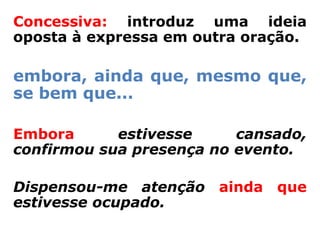 Concessiva: introduz uma ideia
oposta à expressa em outra oração.

embora, ainda que, mesmo que,
se bem que...

Embora      estivesse     cansado,
confirmou sua presença no evento.

Dispensou-me atenção ainda que
estivesse ocupado.
 
