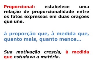 Proporcional:    estabelece   uma
relação de proporcionalidade entre
os fatos expressos em duas orações
que une.


à proporção que, à medida que,
quanto mais, quanto menos...

Sua motivação crescia, à medida
que estudava a matéria.
 