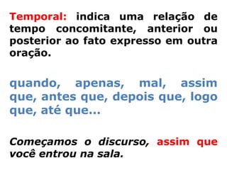Temporal: indica uma relação de
tempo concomitante, anterior ou
posterior ao fato expresso em outra
oração.


quando, apenas, mal, assim
que, antes que, depois que, logo
que, até que...

Começamos o discurso, assim que
você entrou na sala.
 