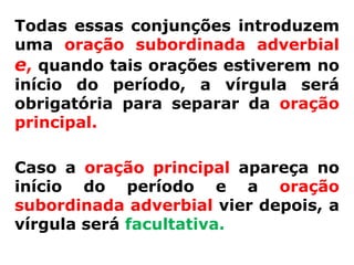 Todas essas conjunções introduzem
uma oração subordinada adverbial
e, quando tais orações estiverem no
início do período, a vírgula será
obrigatória para separar da oração
principal.

Caso a oração principal apareça no
início do período e a oração
subordinada adverbial vier depois, a
vírgula será facultativa.
 