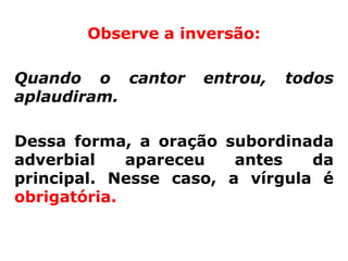 Observe a inversão:

Quando o cantor     entrou,   todos
aplaudiram.

Dessa forma, a oração subordinada
adverbial    apareceu   antes   da
principal. Nesse caso, a vírgula é
obrigatória.
 