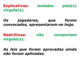 Explicativas:   isoladas      pela(s)
vírgula(s).

Os    jogadores,     que    foram
convocados, apresentaram-se hoje.

Restritivas:    não        comportam
vírgula(s).

As leis que foram aprovadas ainda
não foram aplicadas.
 