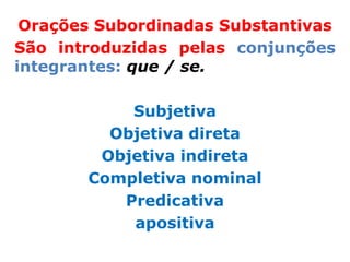 Orações Subordinadas Substantivas
São introduzidas pelas conjunções
integrantes: que / se.

           Subjetiva
         Objetiva direta
        Objetiva indireta
       Completiva nominal
          Predicativa
           apositiva
 