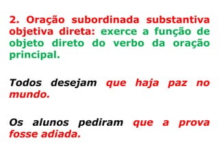 2. Oração subordinada substantiva
objetiva direta: exerce a função de
objeto direto do verbo da oração
principal.

Todos desejam que haja paz no
mundo.

Os alunos pediram que a prova
fosse adiada.
 