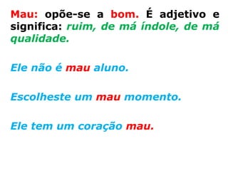 Mau: opõe-se a bom. É adjetivo e
significa: ruim, de má índole, de má
qualidade.

Ele não é mau aluno.

Escolheste um mau momento.

Ele tem um coração mau.
 