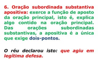 6. Oração subordinada substantiva
apositiva: exerce a função de aposto
da oração principal, isto é, explica
algo contido na oração principal.
Das       orações      subordinadas
substantivas, a apositiva é a única
que exige dois-pontos.

O réu declarou isto: que agiu em
legítima defesa.
 