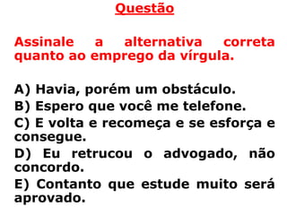 Questão

Assinale   a alternativa   correta
quanto ao emprego da vírgula.

A) Havia, porém um obstáculo.
B) Espero que você me telefone.
C) E volta e recomeça e se esforça e
consegue.
D) Eu retrucou o advogado, não
concordo.
E) Contanto que estude muito será
aprovado.
 