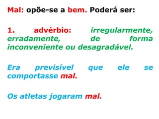 Mal: opõe-se a bem. Poderá ser:

1.    advérbio:     irregularmente,
erradamente,        de        forma
inconveniente ou desagradável.

Era  previsível    que    ele     se
comportasse mal.

Os atletas jogaram mal.
 