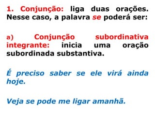 1. Conjunção: liga duas orações.
Nesse caso, a palavra se poderá ser:

a)     Conjunção      subordinativa
integrante:  inicia  uma    oração
subordinada substantiva.

É preciso saber se ele virá ainda
hoje.

Veja se pode me ligar amanhã.
 
