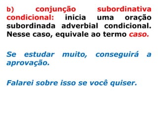 b)     conjunção      subordinativa
condicional:  inicia  uma    oração
subordinada adverbial condicional.
Nesse caso, equivale ao termo caso.

Se estudar    muito,   conseguirá    a
aprovação.

Falarei sobre isso se você quiser.
 