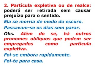 2. Partícula expletiva ou de realce:
poderá ser retirada sem causar
prejuízo para o sentido.
Ela se morria de medo do escuro.
Passavam-se os dias sem parar.
Obs. Além do se, há outros
pronomes oblíquos que podem ser
empregados        como     partícula
expletiva.
Foi-se embora rapidamente.
Foi-te para casa.
 