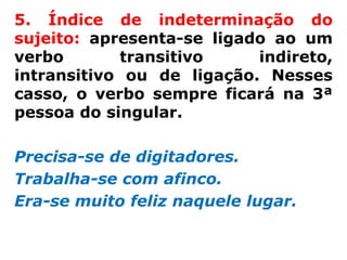 5. Índice de indeterminação do
sujeito: apresenta-se ligado ao um
verbo       transitivo     indireto,
intransitivo ou de ligação. Nesses
casso, o verbo sempre ficará na 3ª
pessoa do singular.

Precisa-se de digitadores.
Trabalha-se com afinco.
Era-se muito feliz naquele lugar.
 