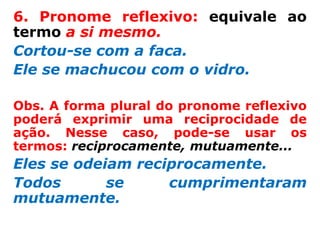 6. Pronome reflexivo: equivale ao
termo a si mesmo.
Cortou-se com a faca.
Ele se machucou com o vidro.

Obs. A forma plural do pronome reflexivo
poderá exprimir uma reciprocidade de
ação. Nesse caso, pode-se usar os
termos: reciprocamente, mutuamente...
Eles se odeiam reciprocamente.
Todos       se     cumprimentaram
mutuamente.
 