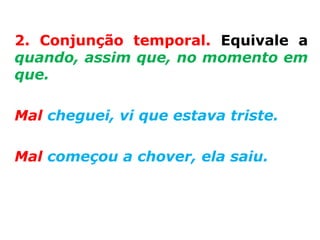 2. Conjunção temporal. Equivale a
quando, assim que, no momento em
que.

Mal cheguei, vi que estava triste.

Mal começou a chover, ela saiu.
 