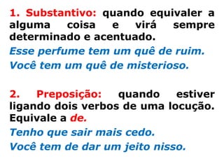 1. Substantivo: quando equivaler a
alguma    coisa  e   virá  sempre
determinado e acentuado.
Esse perfume tem um quê de ruim.
Você tem um quê de misterioso.

2.   Preposição:   quando    estiver
ligando dois verbos de uma locução.
Equivale a de.
Tenho que sair mais cedo.
Você tem de dar um jeito nisso.
 