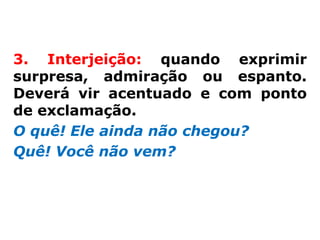 3. Interjeição: quando exprimir
surpresa, admiração ou espanto.
Deverá vir acentuado e com ponto
de exclamação.
O quê! Ele ainda não chegou?
Quê! Você não vem?
 