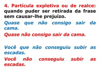4. Partícula expletiva ou de realce:
quando puder ser retirada da frase
sem causar-lhe prejuízo.
Quase que não consigo sair da
cama.
Quase não consigo sair da cama.

Você que não conseguiu subir as
escadas.
Você   não conseguiu  subir  as
escadas.
 