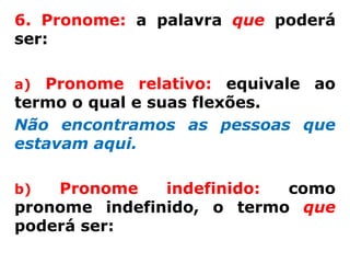 6. Pronome: a palavra que poderá
ser:

a) Pronome relativo: equivale ao
termo o qual e suas flexões.
Não encontramos as pessoas que
estavam aqui.

b)  Pronome    indefinido: como
pronome indefinido, o termo que
poderá ser:
 