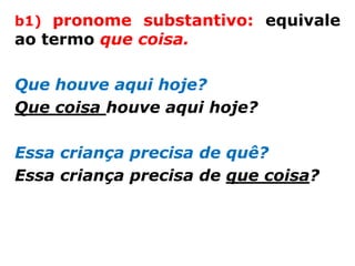 b1) pronome substantivo: equivale
ao termo que coisa.

Que houve aqui hoje?
Que coisa houve aqui hoje?

Essa criança precisa de quê?
Essa criança precisa de que coisa?
 