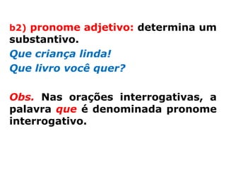 b2) pronome adjetivo: determina um
substantivo.
Que criança linda!
Que livro você quer?

Obs. Nas orações interrogativas, a
palavra que é denominada pronome
interrogativo.
 