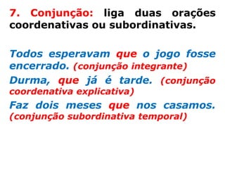 7. Conjunção: liga duas orações
coordenativas ou subordinativas.

Todos esperavam que o jogo fosse
encerrado. (conjunção integrante)
Durma, que já é tarde. (conjunção
coordenativa explicativa)
Faz dois meses que nos casamos.
(conjunção subordinativa temporal)
 