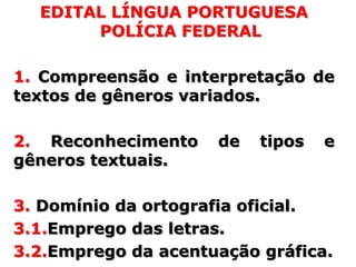 EDITAL LÍNGUA PORTUGUESA
       POLÍCIA FEDERAL

1. Compreensão e interpretação de
textos de gêneros variados.

2. Reconhecimento    de   tipos   e
gêneros textuais.

3. Domínio da ortografia oficial.
3.1.Emprego das letras.
3.2.Emprego da acentuação gráfica.
 