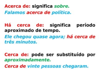 Acerca de: significa sobre.
Falamos acerca de política.

Há cerca de: significa período
aproximado de tempo.
Ele chegou quase agora; há cerca de
três minutos.

Cerca de: pode ser substituído por
aproximadamente.
Cerca de vinte pessoas chegaram.
 