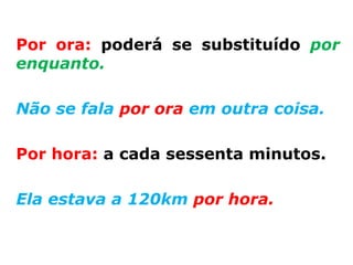Por ora: poderá se substituído por
enquanto.

Não se fala por ora em outra coisa.

Por hora: a cada sessenta minutos.

Ela estava a 120km por hora.
 