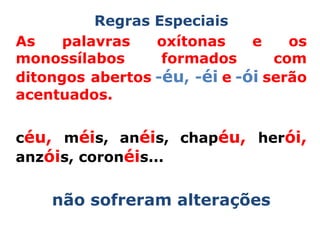 Regras Especiais
As    palavras   oxítonas     e    os
monossílabos      formados       com
ditongos abertos -éu, -éi e -ói serão
acentuados.


céu, méis, anéis, chapéu, herói,
anzóis, coronéis...


    não sofreram alterações
 