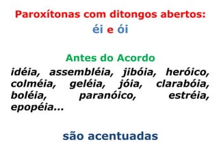 Paroxítonas com ditongos abertos:
              éi e ói

           Antes do Acordo
idéia, assembléia, jibóia, heróico,
colméia, geléia, jóia, clarabóia,
boléia,      paranóico,    estréia,
epopéia...


         são acentuadas
 