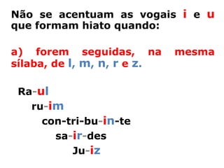 Não se acentuam as vogais i e u
que formam hiato quando:

a) forem seguidas, na        mesma
sílaba, de l, m, n, r e z.

 Ra-ul
   ru-im
     con-tri-bu-in-te
       sa-ir-des
          Ju-iz
 