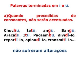 Palavras terminadas em i e u.

a)Quando       precedidas       de
consoantes, não serão acentuadas.


Chuchu,      tatu,   angu,    Bangu,
Aracaju, Itu, Pacaembu, dividi-lo,
reparti-lo, aplaudi-lo, transmiti-lo...


    não sofreram alterações
 